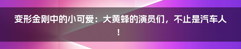 变形金刚中的小可爱:大黄蜂的演员们,不止是汽车人!