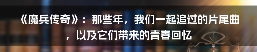 《魔兵传奇》:那些年,我们一起追过的片尾曲,以及它们带来的青春回忆