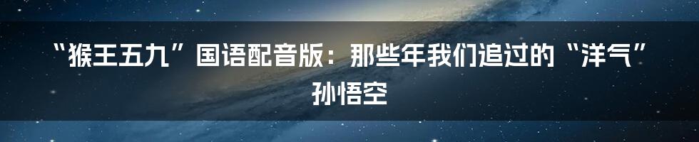 “猴王五九”国语配音版:那些年我们追过的“洋气”孙悟空