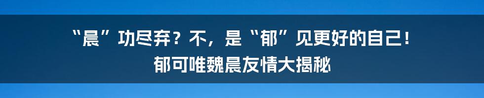 “晨”功尽弃?不,是“郁”见更好的自己! 郁可唯魏晨友情大揭秘