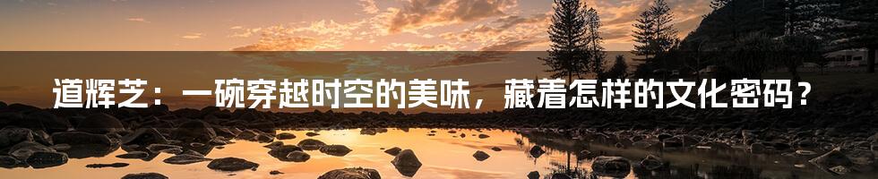 道辉芝：一碗穿越时空的美味，藏着怎样的文化密码？
