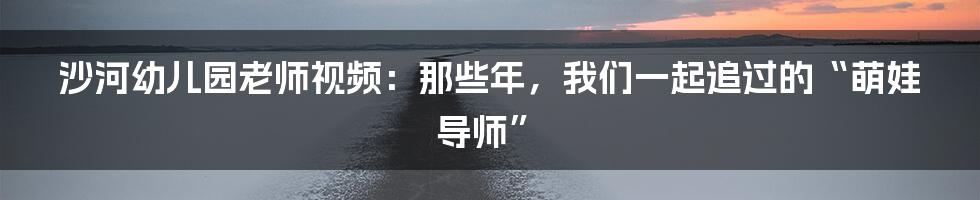 沙河幼儿园老师视频:那些年,我们一起追过的“萌娃导师”