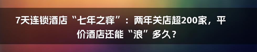 7天连锁酒店“七年之痒”:两年关店超200家,平价酒店还能“浪”多久?