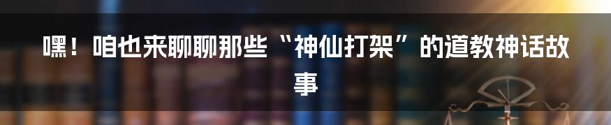 嘿!咱也来聊聊那些“神仙打架”的道教神话故事