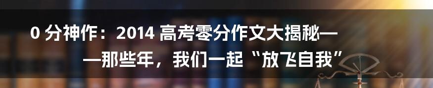 0 分神作:2014 高考零分作文大揭秘——那些年,我们一起“放飞自我”