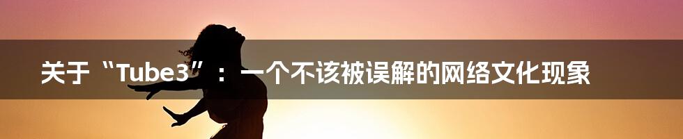 关于“Tube3”:一个不该被误解的网络文化现象