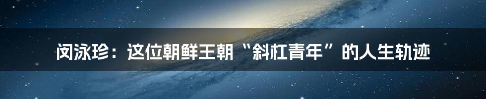 闵泳珍：这位朝鲜王朝“斜杠青年”的人生轨迹