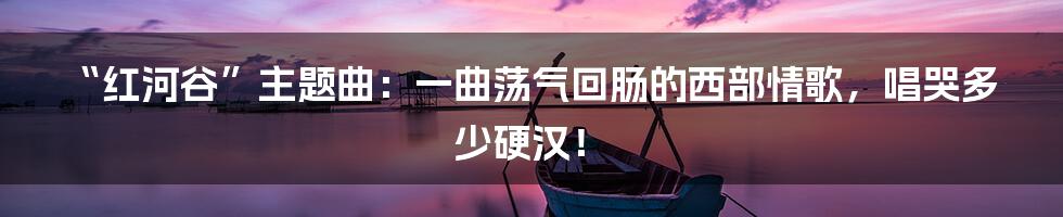 “红河谷”主题曲：一曲荡气回肠的西部情歌，唱哭多少硬汉！