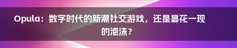 Opula：数字时代的新潮社交游戏，还是昙花一现的泡沫？