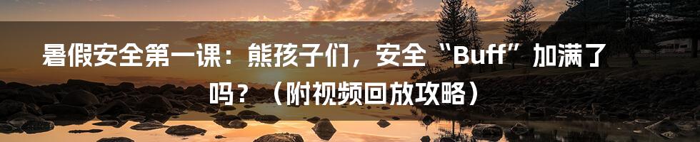 暑假安全第一课:熊孩子们,安全“Buff”加满了吗?(附视频回放攻略)
