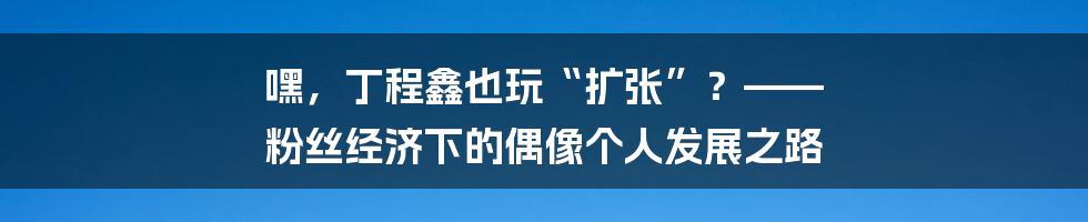 嘿,丁程鑫也玩“扩张”?—— 粉丝经济下的偶像个人发展之路