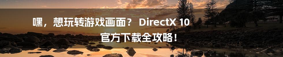 嘿,想玩转游戏画面? DirectX 10 官方下载全攻略!