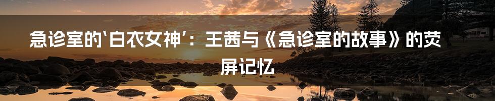 急诊室的‘白衣女神’:王茜与《急诊室的故事》的荧屏记忆