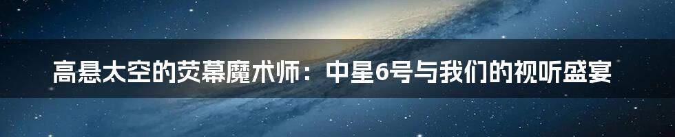 高悬太空的荧幕魔术师:中星6号与我们的视听盛宴