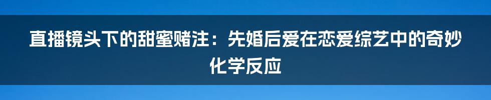 直播镜头下的甜蜜赌注:先婚后爱在恋爱综艺中的奇妙化学反应