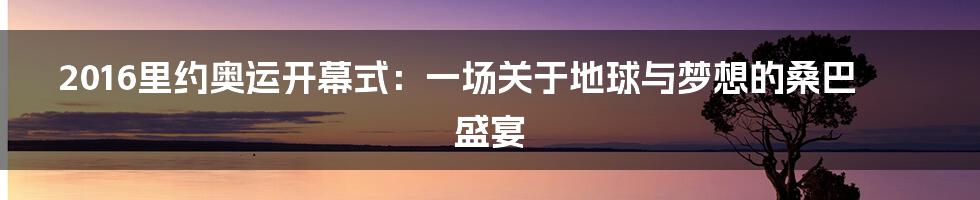 2016里约奥运开幕式:一场关于地球与梦想的桑巴盛宴