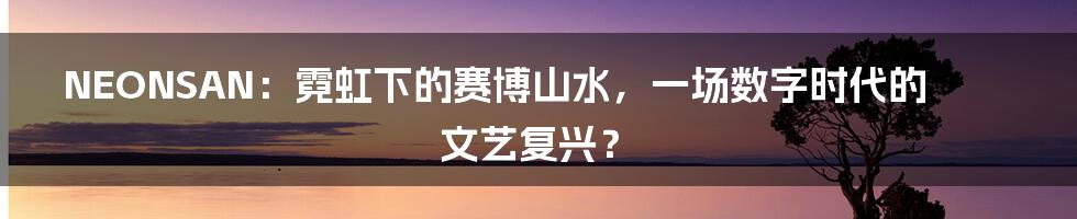 NEONSAN：霓虹下的赛博山水，一场数字时代的文艺复兴？
