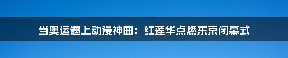 当奥运遇上动漫神曲:红莲华点燃东京闭幕式