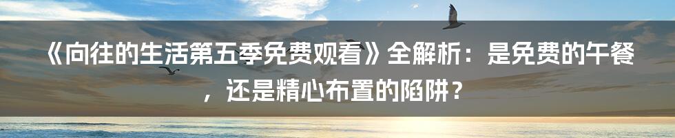 《向往的生活第五季免费观看》全解析：是免费的午餐，还是精心布置的陷阱？