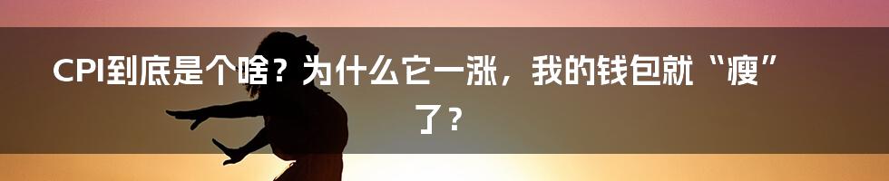 CPI到底是个啥?为什么它一涨,我的钱包就“瘦”了?