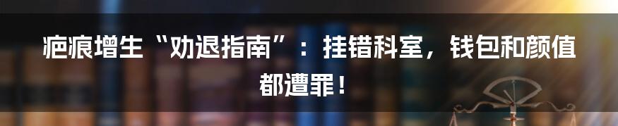 疤痕增生“劝退指南”:挂错科室,钱包和颜值都遭罪!