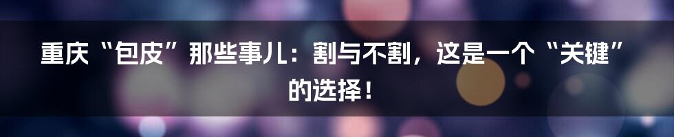 重庆“包皮”那些事儿:割与不割,这是一个“关键”的选择!