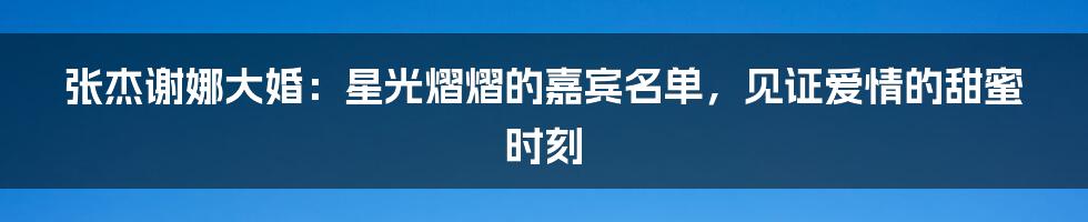 张杰谢娜大婚:星光熠熠的嘉宾名单,见证爱情的甜蜜时刻