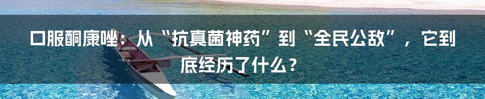 口服酮康唑：从“抗真菌神药”到“全民公敌”，它到底经历了什么？