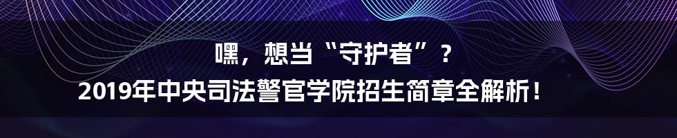 嘿,想当“守护者”? 2019年中央司法警官学院招生简章全解析!