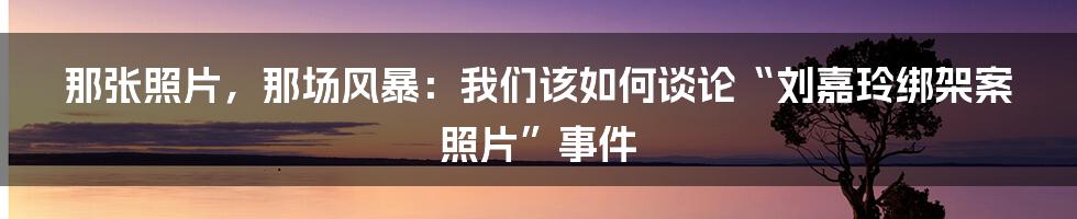 那张照片,那场风暴:我们该如何谈论“刘嘉玲绑架案照片”事件