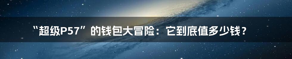 “超级P57”的钱包大冒险:它到底值多少钱?