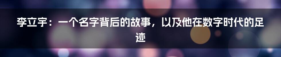 李立宇:一个名字背后的故事,以及他在数字时代的足迹
