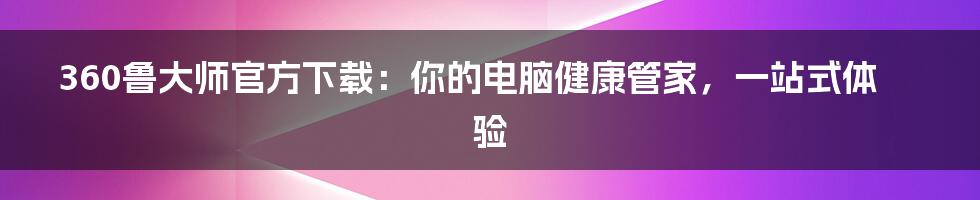 360鲁大师官方下载:你的电脑健康管家,一站式体验