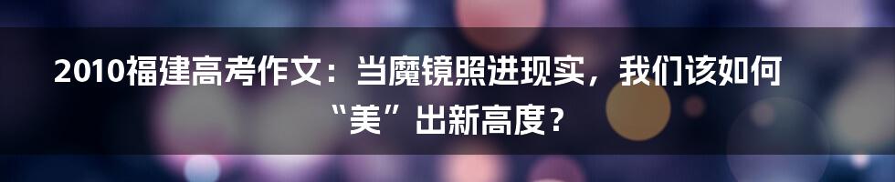 2010福建高考作文:当魔镜照进现实,我们该如何“美”出新高度?