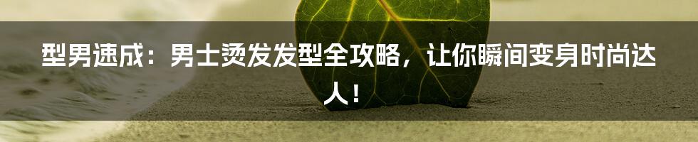 型男速成:男士烫发发型全攻略,让你瞬间变身时尚达人!