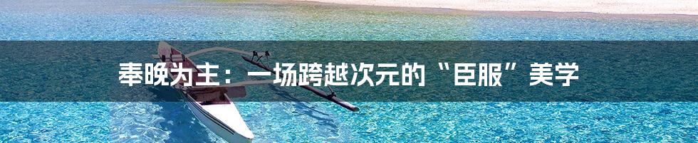 奉晚为主:一场跨越次元的“臣服”美学