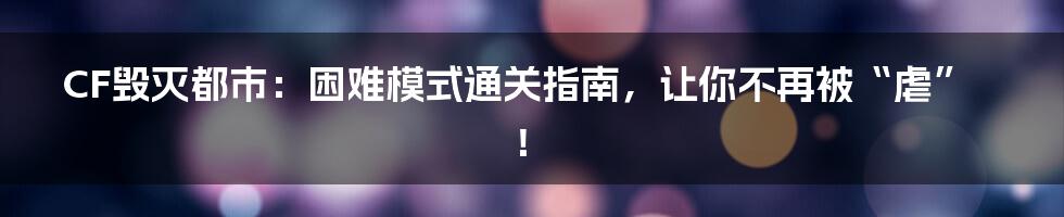 CF毁灭都市:困难模式通关指南,让你不再被“虐”!
