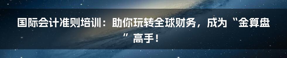 国际会计准则培训:助你玩转全球财务,成为“金算盘”高手!