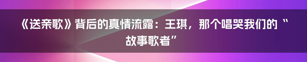 《送亲歌》背后的真情流露:王琪,那个唱哭我们的“故事歌者”