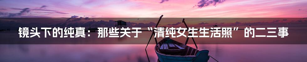 镜头下的纯真:那些关于“清纯女生生活照”的二三事