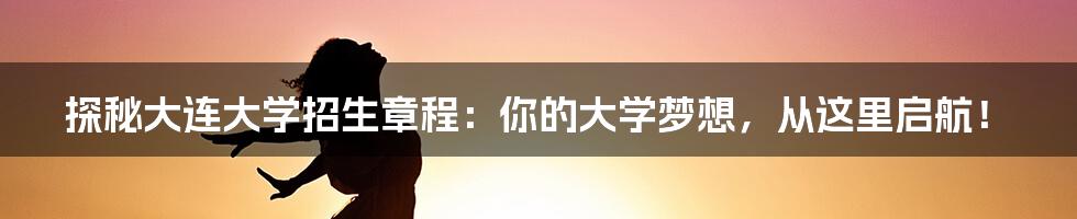 探秘大连大学招生章程:你的大学梦想,从这里启航!