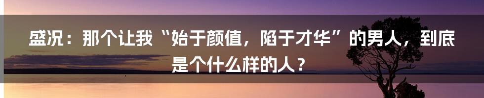 盛况：那个让我“始于颜值，陷于才华”的男人，到底是个什么样的人？