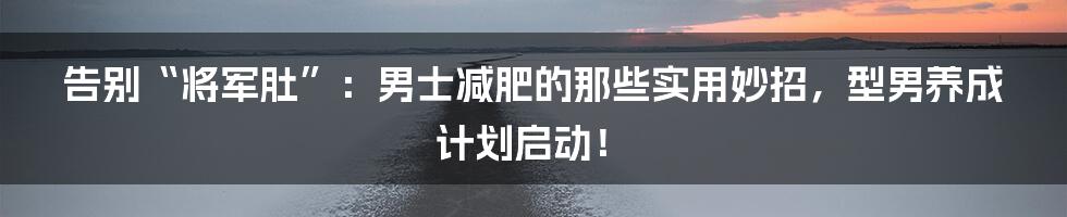 告别“将军肚”:男士减肥的那些实用妙招,型男养成计划启动!