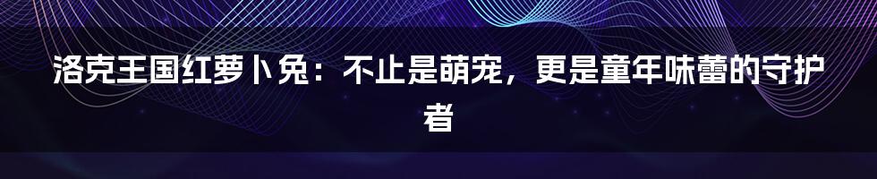 洛克王国红萝卜兔：不止是萌宠，更是童年味蕾的守护者