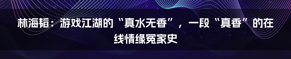 林海韬:游戏江湖的“真水无香”,一段“真香”的在线情缘冤家史