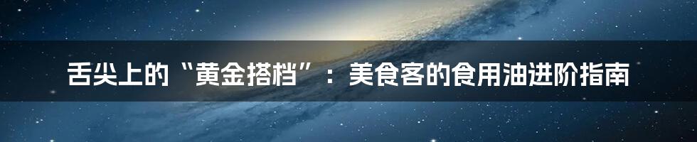 舌尖上的“黄金搭档”:美食客的食用油进阶指南