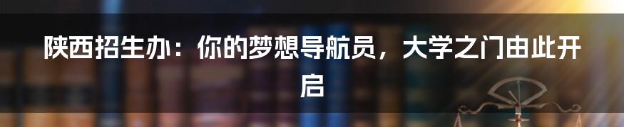 陕西招生办：你的梦想导航员，大学之门由此开启