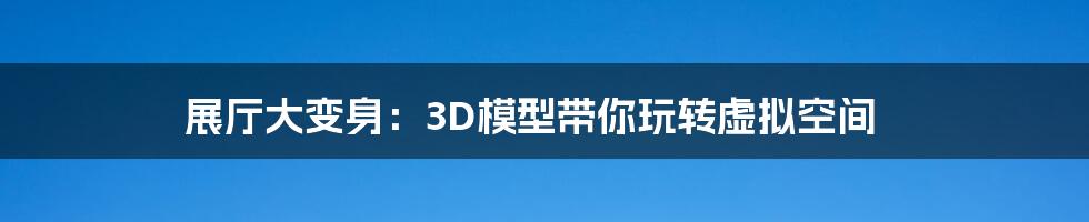展厅大变身:3D模型带你玩转虚拟空间