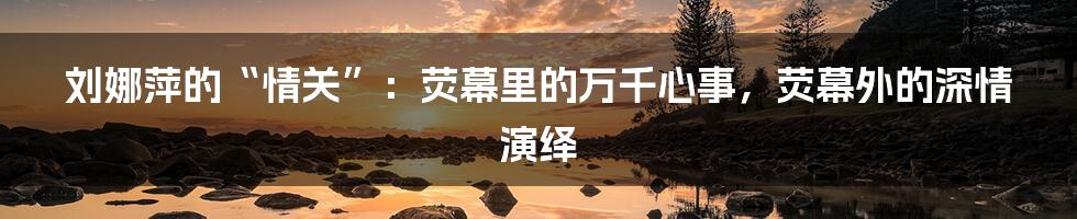 刘娜萍的“情关”:荧幕里的万千心事,荧幕外的深情演绎