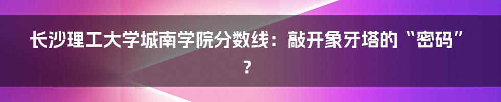 长沙理工大学城南学院分数线：敲开象牙塔的“密码”？